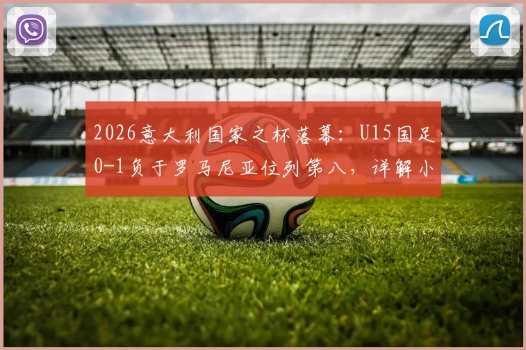 2026意大利国家之杯落幕：U15国足0-1负于罗马尼亚位列第八，详解小组赛表现与未来展望