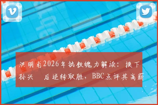 洪明甫2026年执教魄力解读:换下孙兴慜后逆转取胜,BBC点评其高薪价值所在,揭秘顶级教练决策逻辑