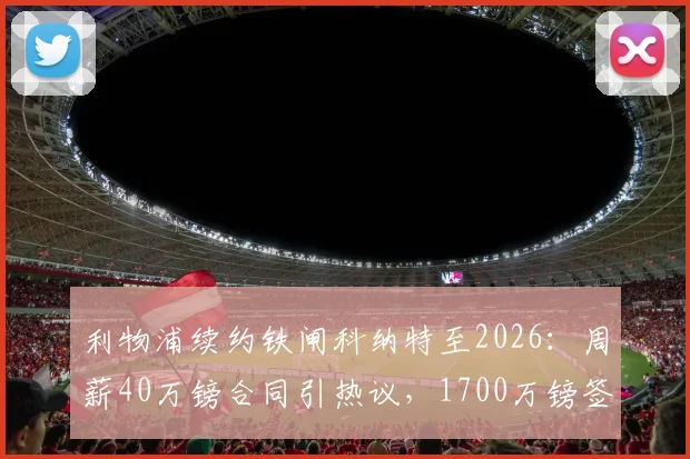 利物浦续约铁闸科纳特至2026：周薪40万镑合同引热议，1700万镑签字费值不值？