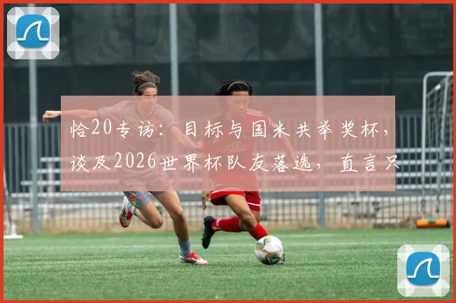 恰20专访：目标与国米共举奖杯，谈及2026世界杯队友落选，直言只能给予拥抱支持