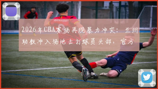 2026年CBA赛场再现暴力冲突:兰州助教冲入场地击打球员头部,官方重罚禁赛5场并罚款2.5万元