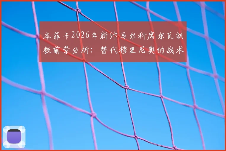 本菲卡2026年新帅马尔科席尔瓦执教前景分析:替代穆里尼奥的战术风格与签约细节解读