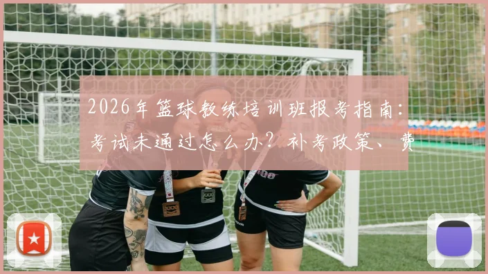 2026年篮球教练培训班报考指南：考试未通过怎么办？补考政策、费用及就业出路深度解析