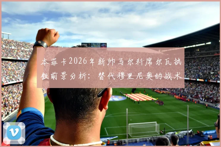 本菲卡2026年新帅马尔科席尔瓦执教前景分析：替代穆里尼奥的战术风格与签约细节解读