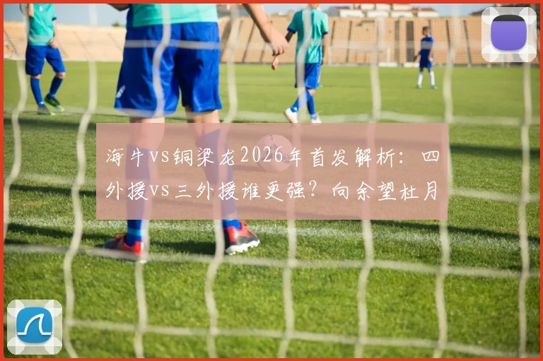 海牛vs铜梁龙2026年首发解析:四外援vs三外援谁更强?向余望杜月徵替补有何深意