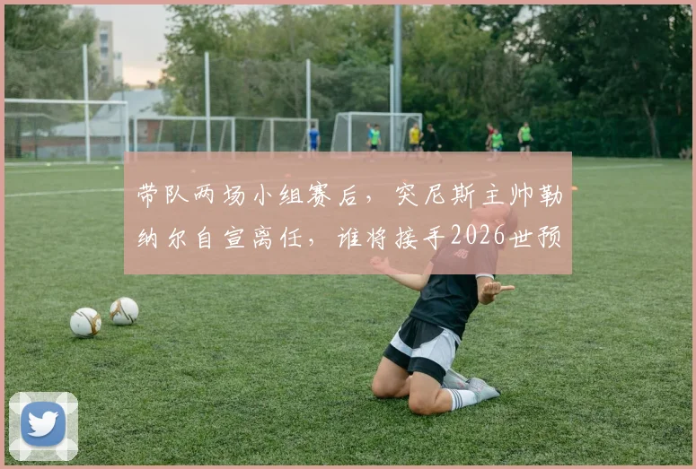 带队两场小组赛后，突尼斯主帅勒纳尔自宣离任，谁将接手2026世预赛教鞭？
