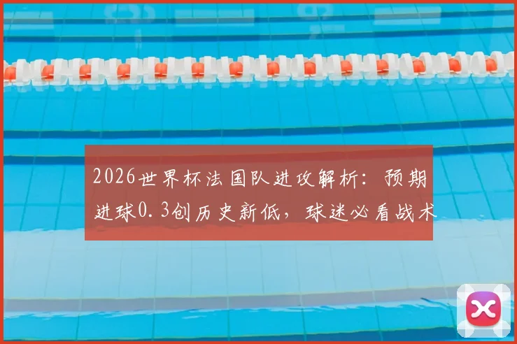 2026世界杯法国队进攻解析：预期进球0.3创历史新低，球迷必看战术分析