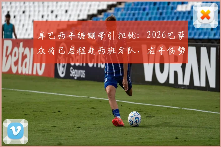 库巴西手缠绷带引担忧：2026巴萨众将已启程赴西班牙队，右手伤势成焦点