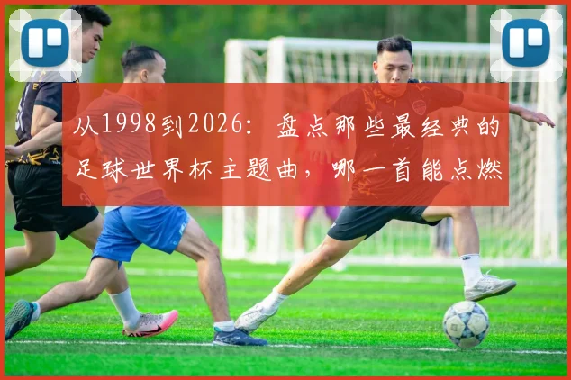 从1998到2026：盘点那些最经典的足球世界杯主题曲，哪一首能点燃你的绿茵记忆？