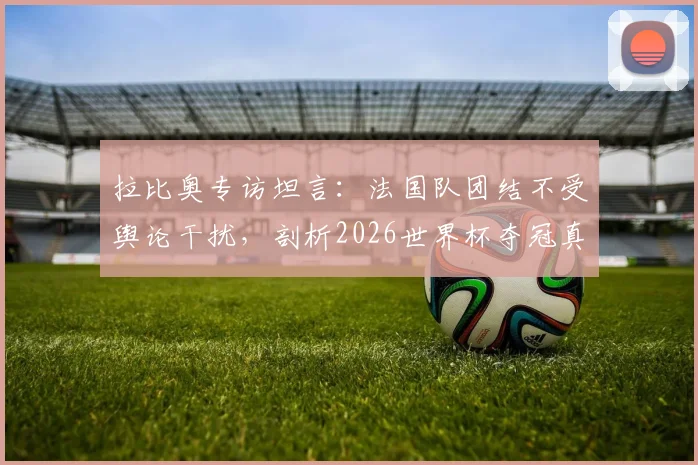 拉比奥专访坦言：法国队团结不受舆论干扰，剖析2026世界杯夺冠真正难点何在