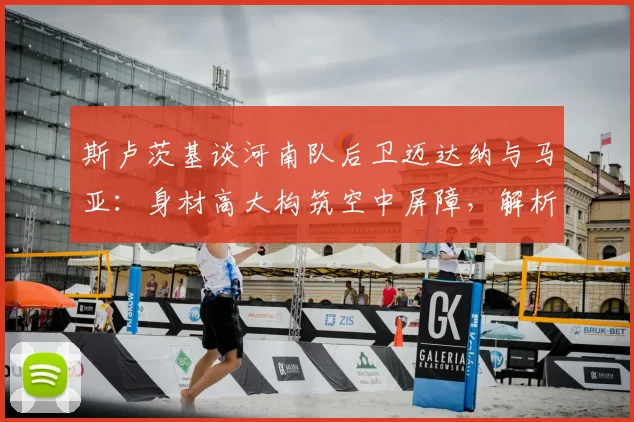 斯卢茨基谈河南队后卫迈达纳与马亚：身材高大构筑空中屏障，解析2026赛季球队防守策略