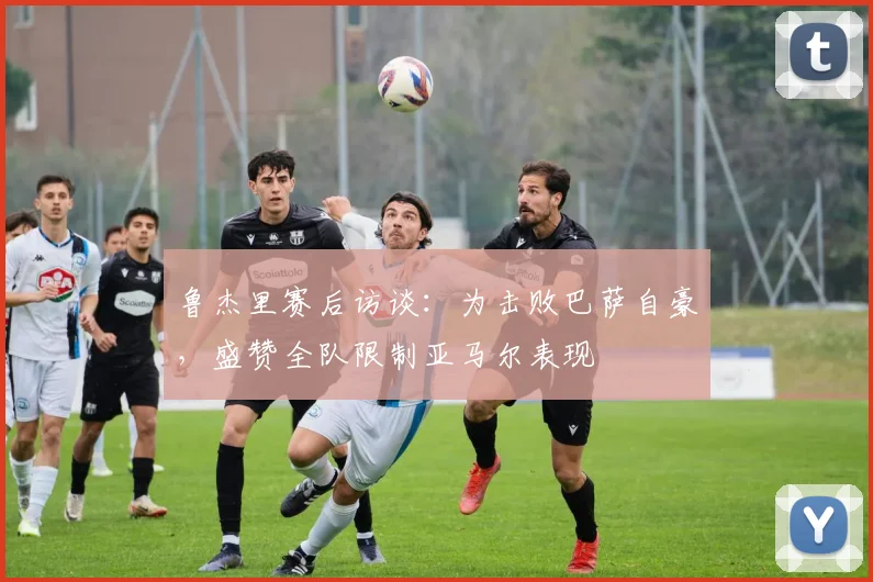 鲁杰里赛后访谈：为击败巴萨自豪，盛赞全队限制亚马尔表现