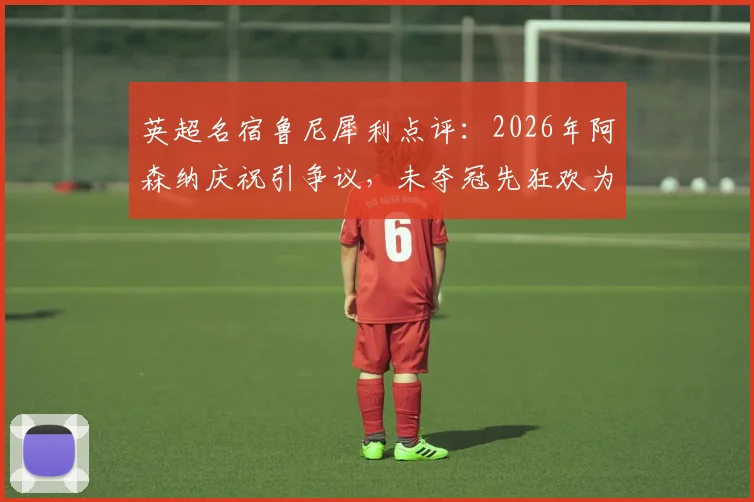 英超名宿鲁尼犀利点评：2026年阿森纳庆祝引争议，未夺冠先狂欢为时过早？
