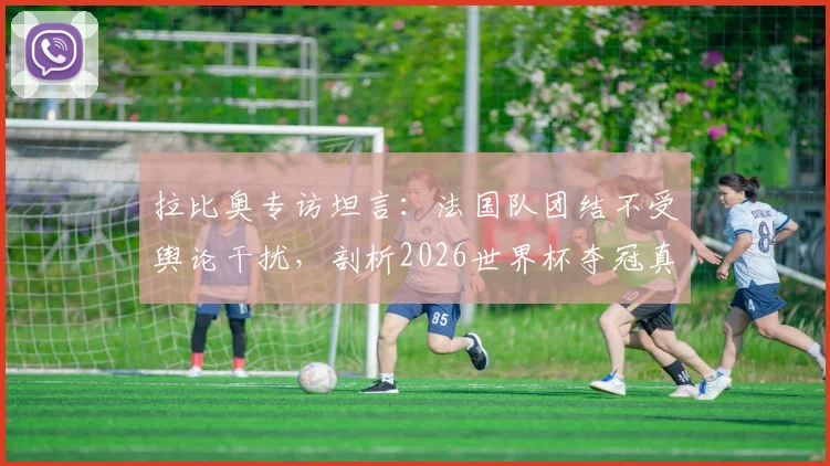 拉比奥专访坦言:法国队团结不受舆论干扰,剖析2026世界杯夺冠真正难点何在