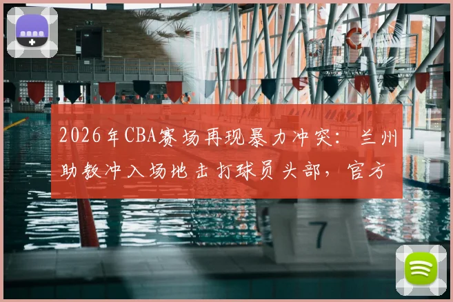 2026年CBA赛场再现暴力冲突：兰州助教冲入场地击打球员头部，官方重罚禁赛5场并罚款2.5万元