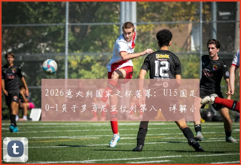 2026意大利国家之杯落幕:U15国足0-1负于罗马尼亚位列第八,详解小组赛表现与未来展望