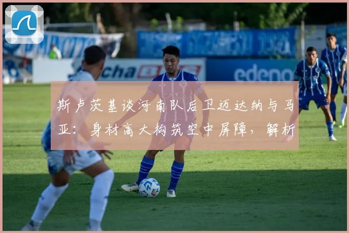斯卢茨基谈河南队后卫迈达纳与马亚：身材高大构筑空中屏障，解析2026赛季球队防守策略
