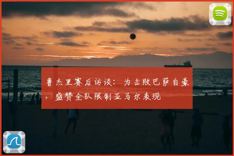 鲁杰里赛后访谈:为击败巴萨自豪,盛赞全队限制亚马尔表现