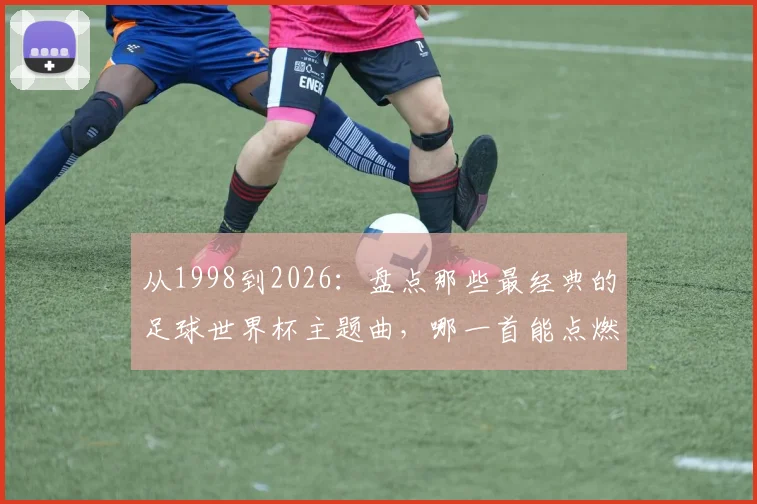 从1998到2026:盘点那些最经典的足球世界杯主题曲,哪一首能点燃你的绿茵记忆?