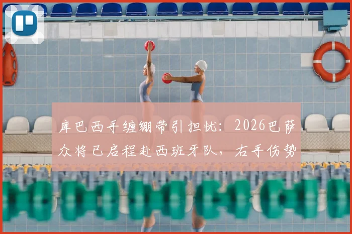 库巴西手缠绷带引担忧：2026巴萨众将已启程赴西班牙队，右手伤势成焦点