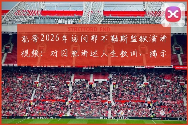 孔蒂2026年访问那不勒斯监狱演讲视频:对囚犯讲述人生教训,揭示访问背后深层原因与社会意义