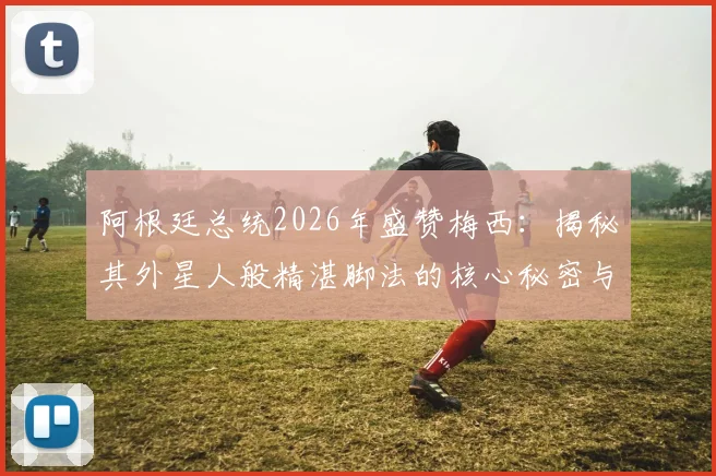 阿根廷总统2026年盛赞梅西:揭秘其外星人般精湛脚法的核心秘密与训练启示